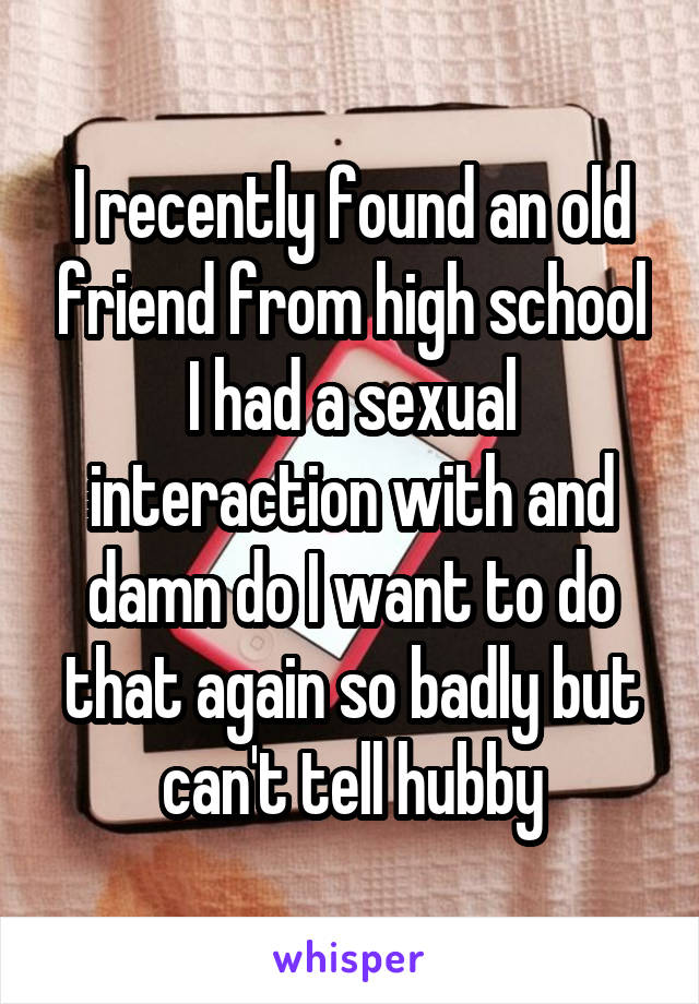 I recently found an old friend from high school I had a sexual interaction with and damn do I want to do that again so badly but can't tell hubby