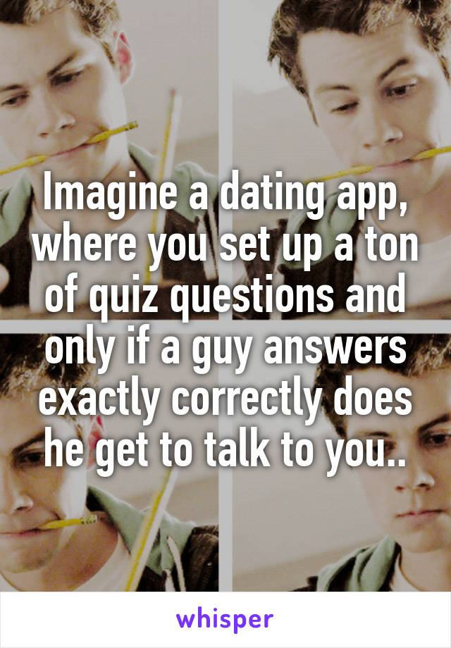 Imagine a dating app, where you set up a ton of quiz questions and only if a guy answers exactly correctly does he get to talk to you..