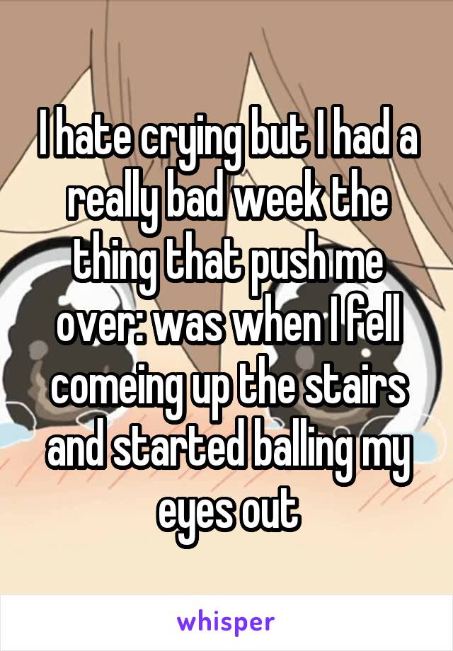 I hate crying but I had a really bad week the thing that push me over: was when I fell comeing up the stairs and started balling my eyes out