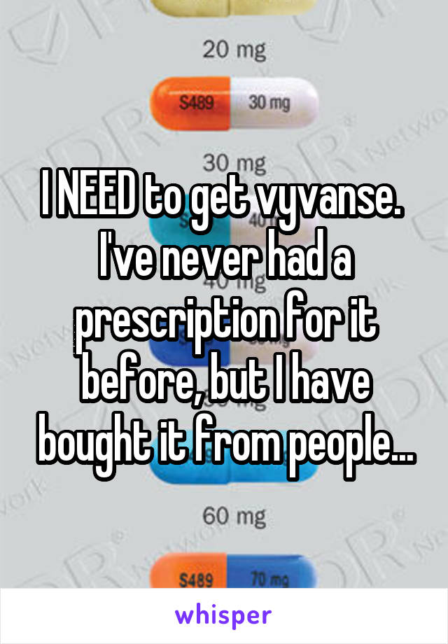 I NEED to get vyvanse. 
I've never had a prescription for it before, but I have bought it from people...