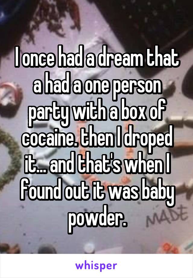 I once had a dream that a had a one person party with a box of cocaine. then I droped it... and that's when I found out it was baby powder.