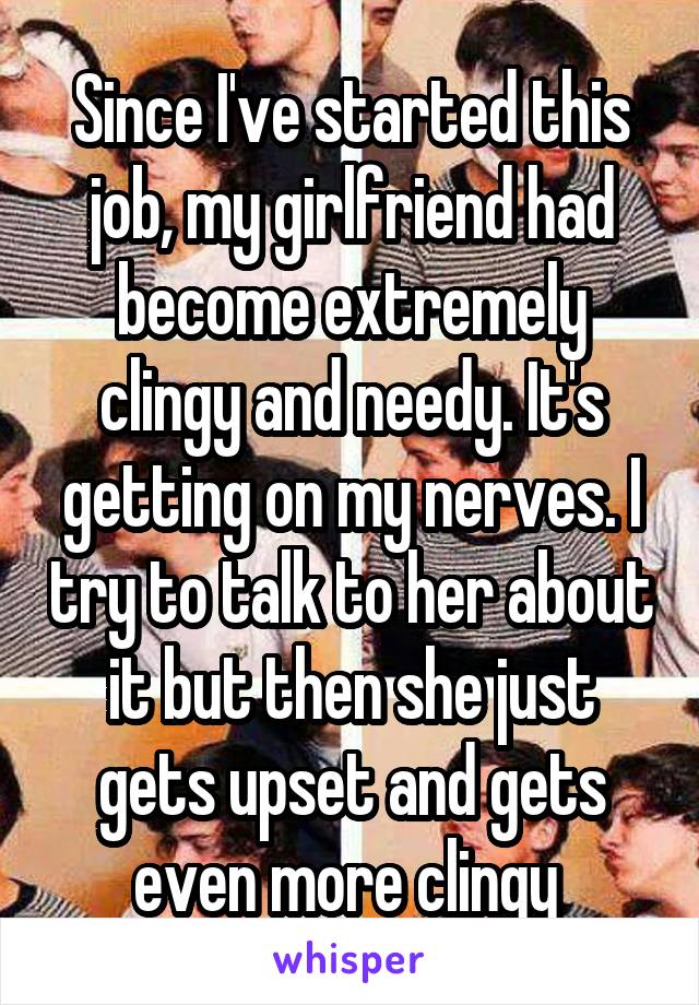 Since I've started this job, my girlfriend had become extremely clingy and needy. It's getting on my nerves. I try to talk to her about it but then she just gets upset and gets even more clingy 