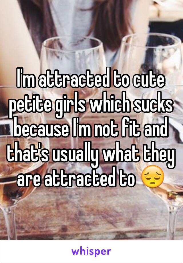 I'm attracted to cute petite girls which sucks because I'm not fit and that's usually what they are attracted to 😔