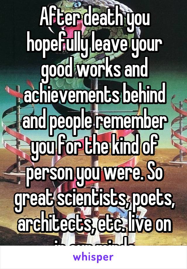 After death you hopefully leave your good works and achievements behind and people remember you for the kind of person you were. So great scientists, poets, architects, etc. live on in our minds
