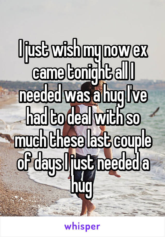 I just wish my now ex came tonight all I needed was a hug I've had to deal with so much these last couple of days I just needed a hug 