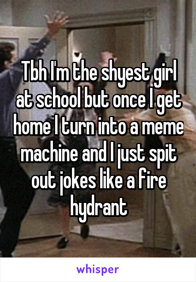 Tbh I'm the shyest girl at school but once I get home I turn into a meme machine and I just spit out jokes like a fire hydrant