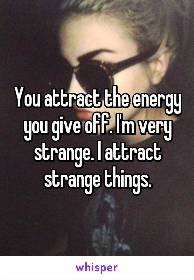 You attract the energy you give off. I'm very strange. I attract strange things.