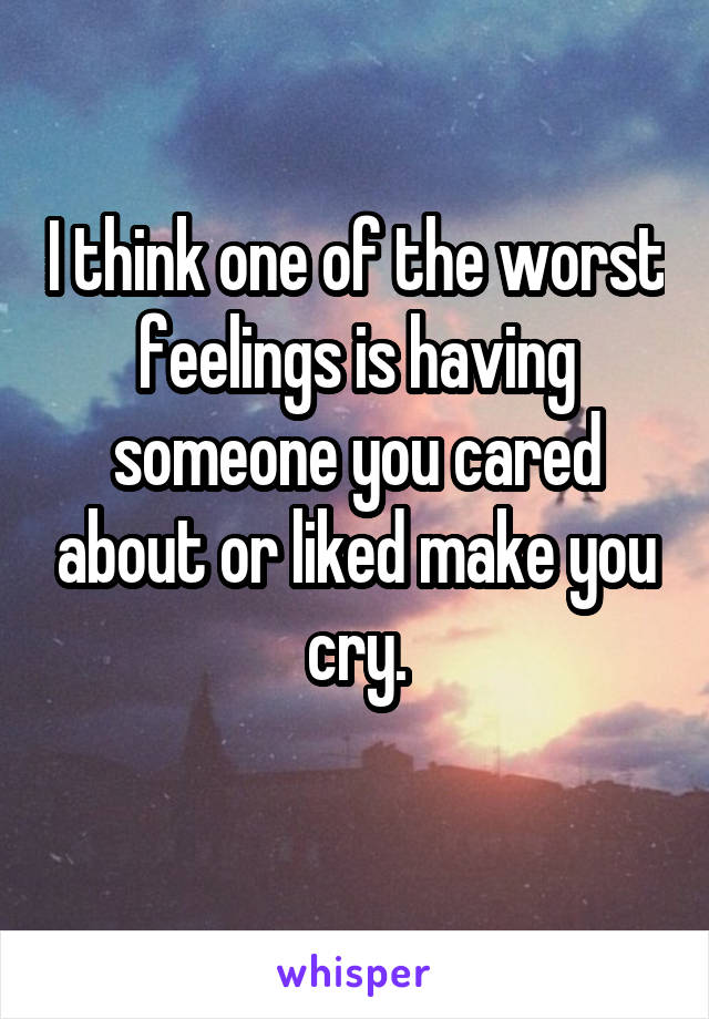 I think one of the worst feelings is having someone you cared about or liked make you cry.
