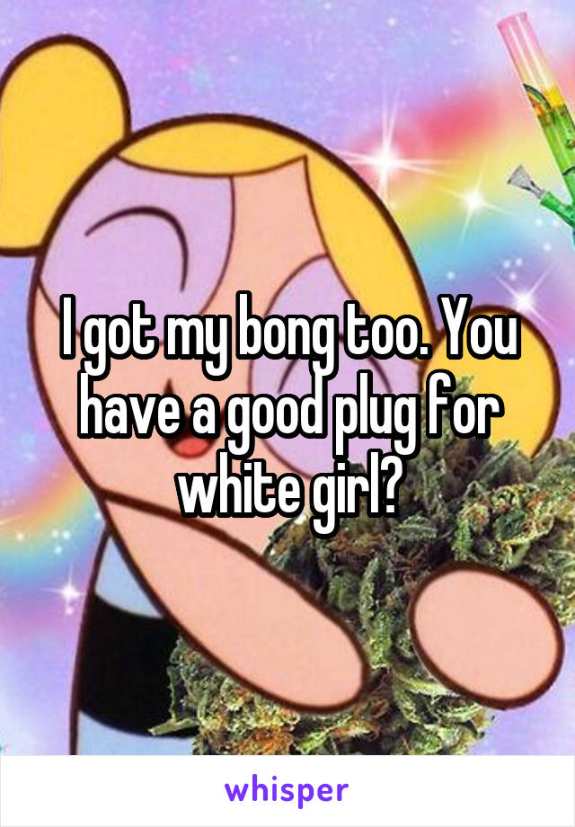 I got my bong too. You have a good plug for white girl?