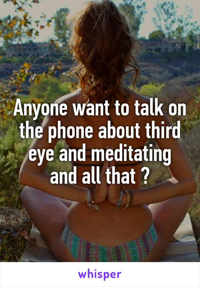 Anyone want to talk on the phone about third eye and meditating and all that ?