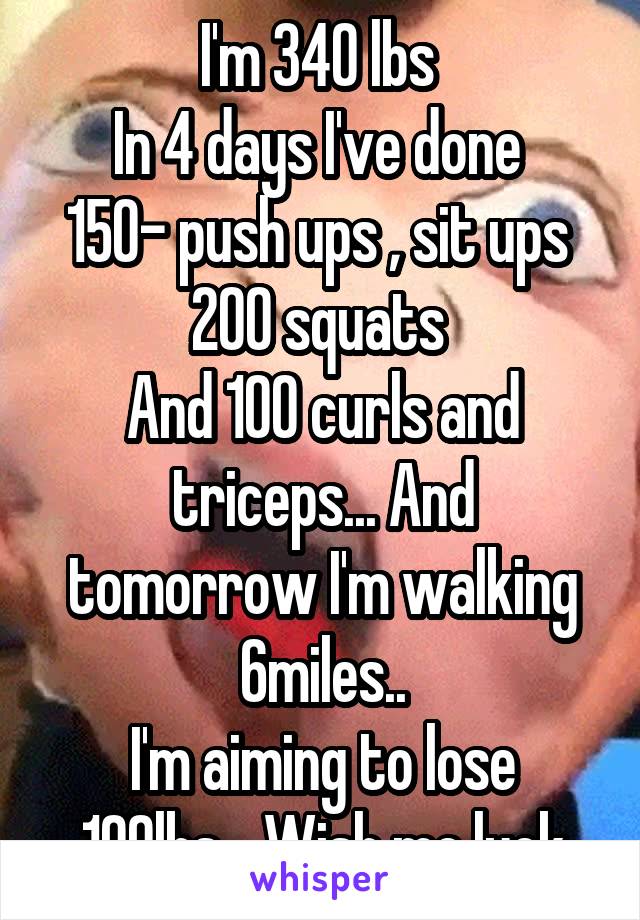 I'm 340 lbs 
In 4 days I've done 
150- push ups , sit ups 
200 squats 
And 100 curls and triceps... And tomorrow I'm walking 6miles..
I'm aiming to lose 100lbs... Wish me luck