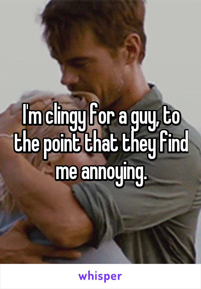 I'm clingy for a guy, to the point that they find me annoying.