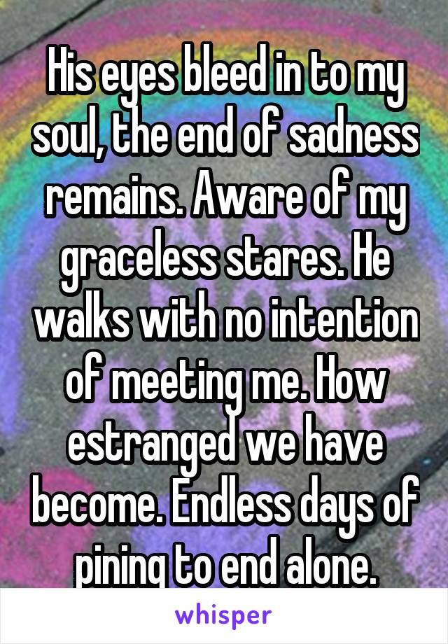 His eyes bleed in to my soul, the end of sadness remains. Aware of my graceless stares. He walks with no intention of meeting me. How estranged we have become. Endless days of pining to end alone.