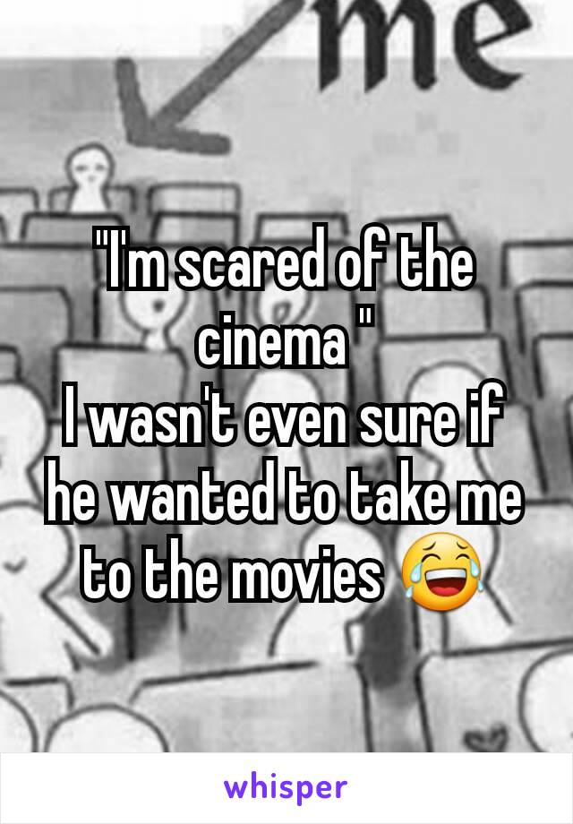 "I'm scared of the cinema "
I wasn't even sure if he wanted to take me to the movies 😂