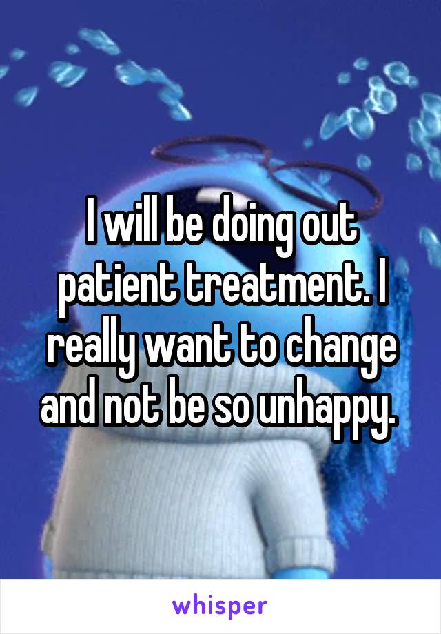 I will be doing out patient treatment. I really want to change and not be so unhappy. 