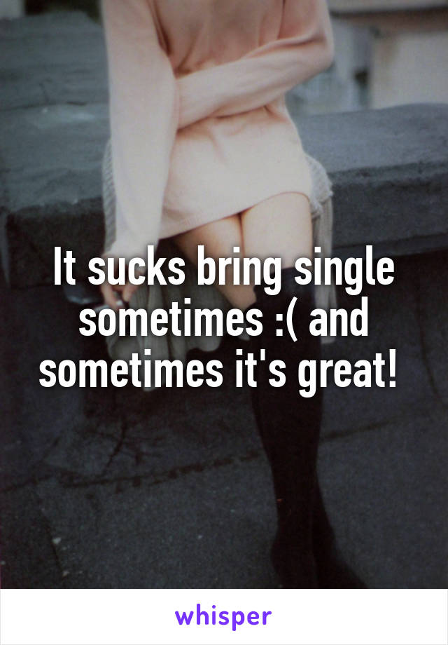 It sucks bring single sometimes :( and sometimes it's great! 