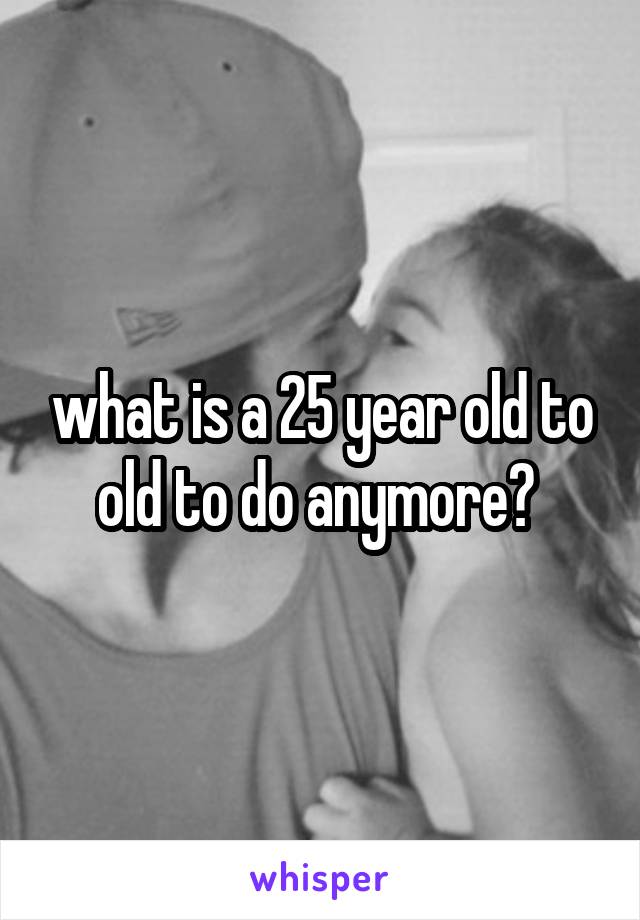 what is a 25 year old to old to do anymore? 