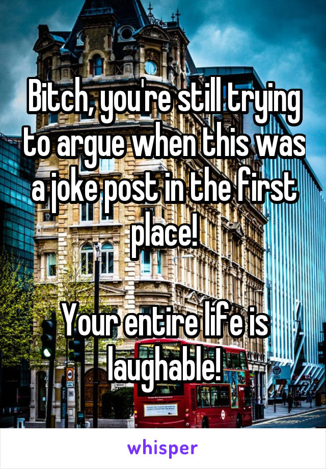 Bitch, you're still trying to argue when this was a joke post in the first place!

Your entire life is laughable!