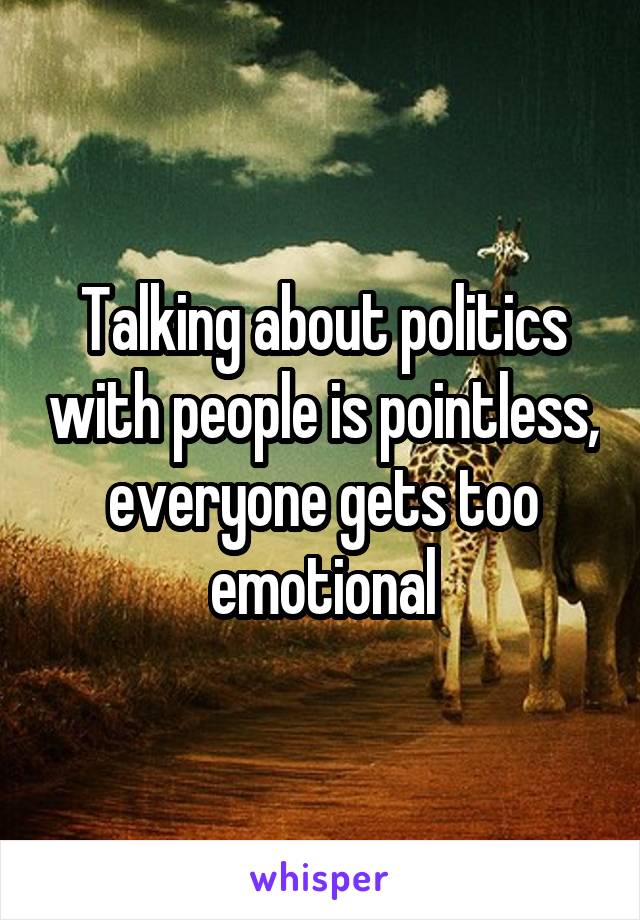 Talking about politics with people is pointless, everyone gets too emotional