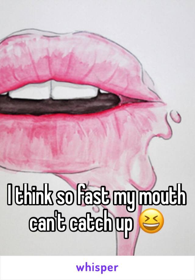 I think so fast my mouth can't catch up 😆