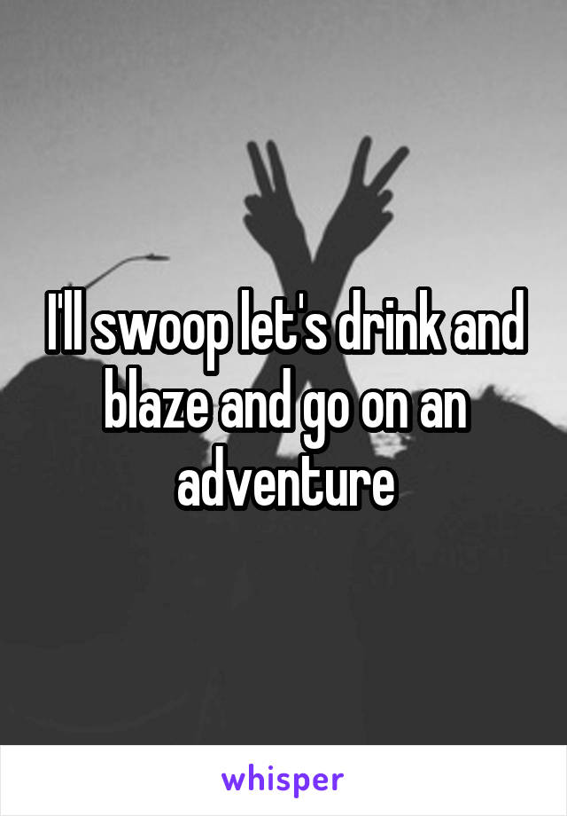 I'll swoop let's drink and blaze and go on an adventure