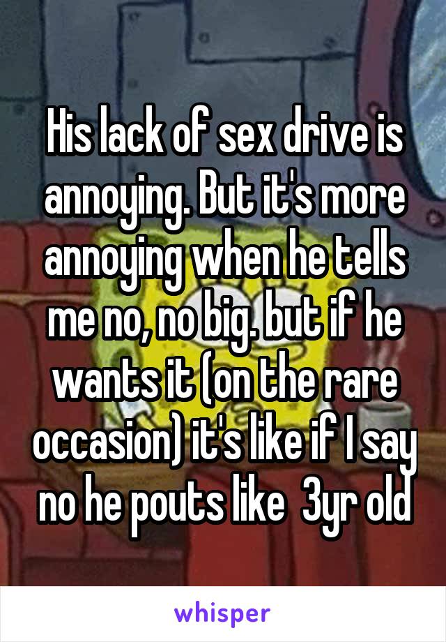 His lack of sex drive is annoying. But it's more annoying when he tells me no, no big. but if he wants it (on the rare occasion) it's like if I say no he pouts like  3yr old