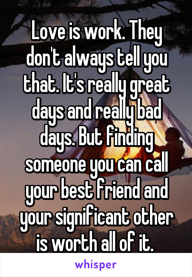 Love is work. They don't always tell you that. It's really great days and really bad days. But finding someone you can call your best friend and your significant other is worth all of it. 