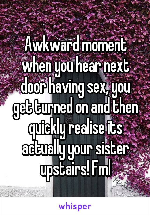 Awkward moment when you hear next door having sex, you get turned on and then quickly realise its actually your sister upstairs! Fml