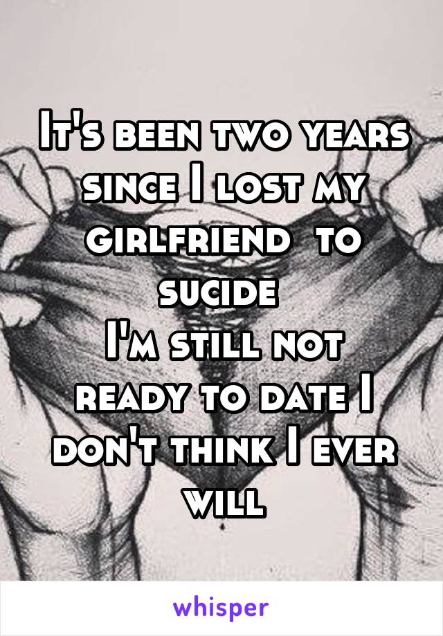 It's been two years since I lost my girlfriend  to sucide 
I'm still not ready to date I don't think I ever will