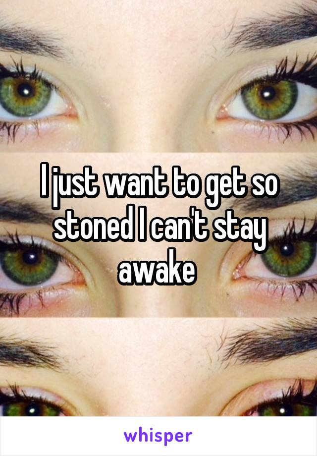 I just want to get so stoned I can't stay awake 