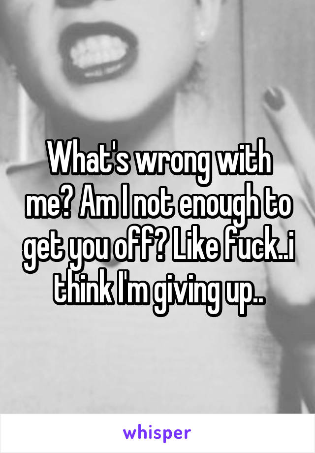 What's wrong with me? Am I not enough to get you off? Like fuck..i think I'm giving up..