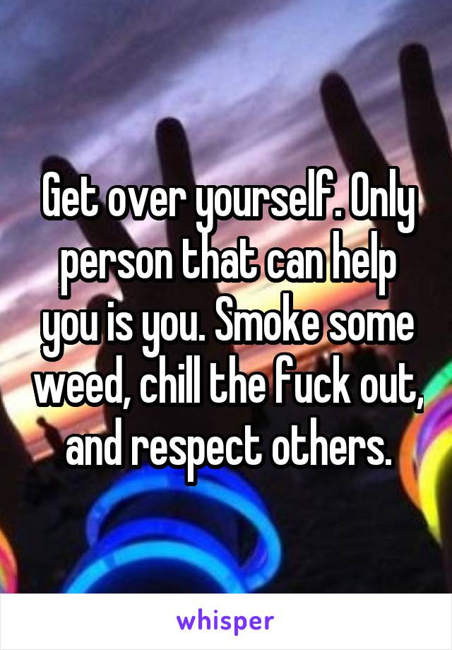 Get over yourself. Only person that can help you is you. Smoke some weed, chill the fuck out, and respect others.