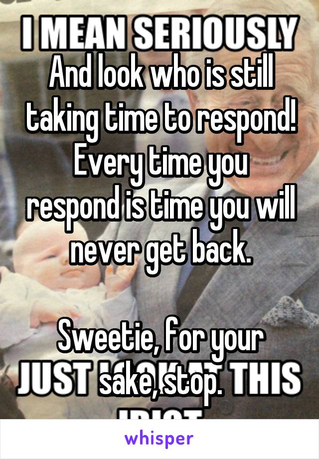 And look who is still taking time to respond!
Every time you respond is time you will never get back.

Sweetie, for your sake, stop.