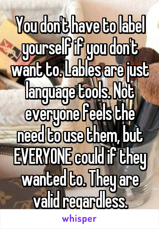 You don't have to label yourself if you don't want to. Lables are just language tools. Not everyone feels the need to use them, but EVERYONE could if they wanted to. They are valid regardless.