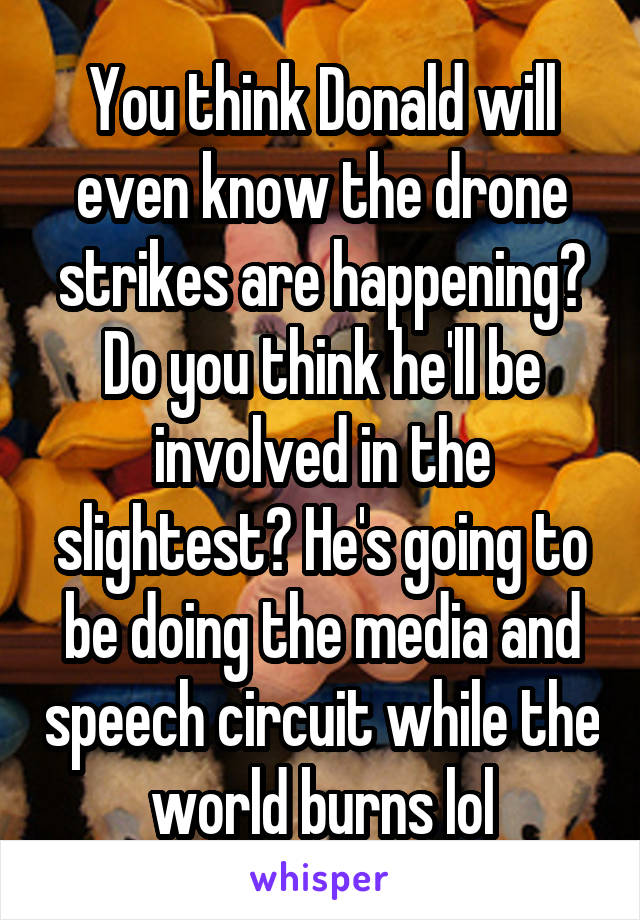 You think Donald will even know the drone strikes are happening? Do you think he'll be involved in the slightest? He's going to be doing the media and speech circuit while the world burns lol