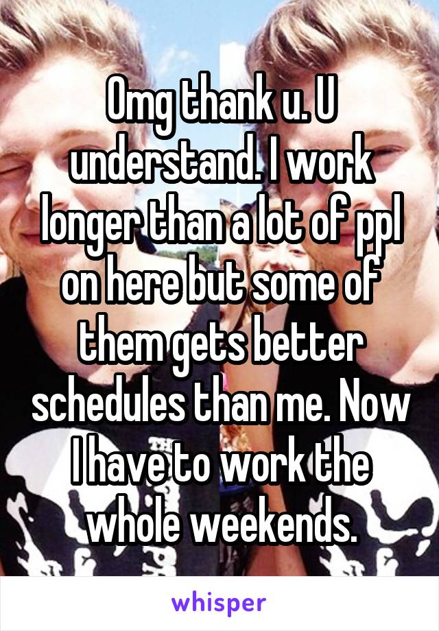 Omg thank u. U understand. I work longer than a lot of ppl on here but some of them gets better schedules than me. Now I have to work the whole weekends.
