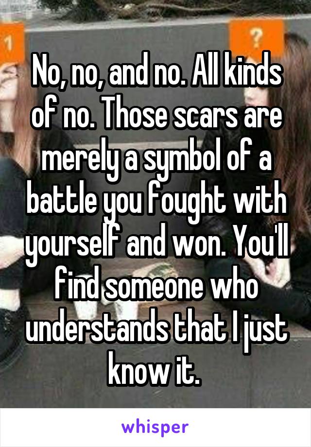 No, no, and no. All kinds of no. Those scars are merely a symbol of a battle you fought with yourself and won. You'll find someone who understands that I just know it. 