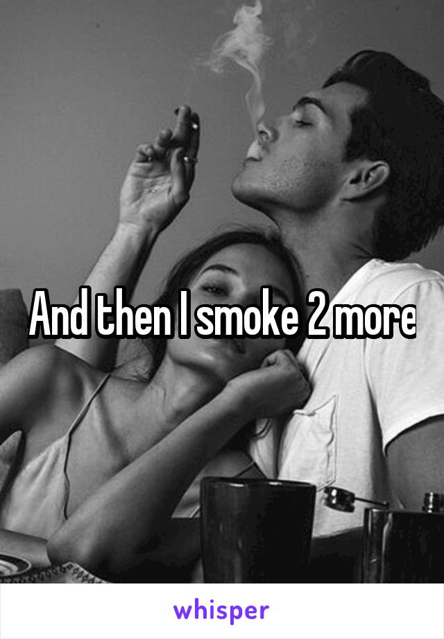 And then I smoke 2 more