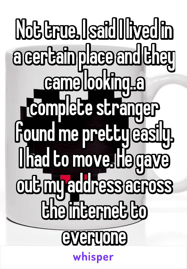 Not true. I said I lived in a certain place and they came looking..a complete stranger found me pretty easily. I had to move. He gave out my address across the internet to everyone