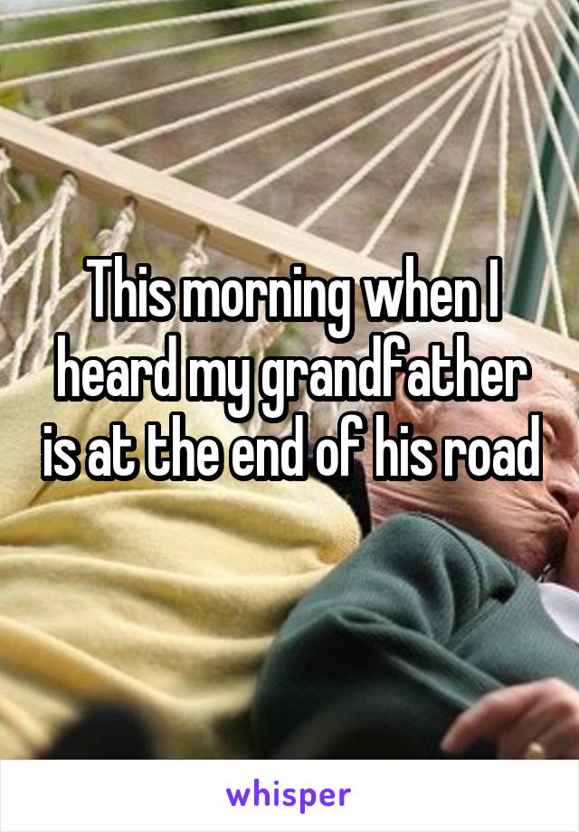 This morning when I heard my grandfather is at the end of his road 
