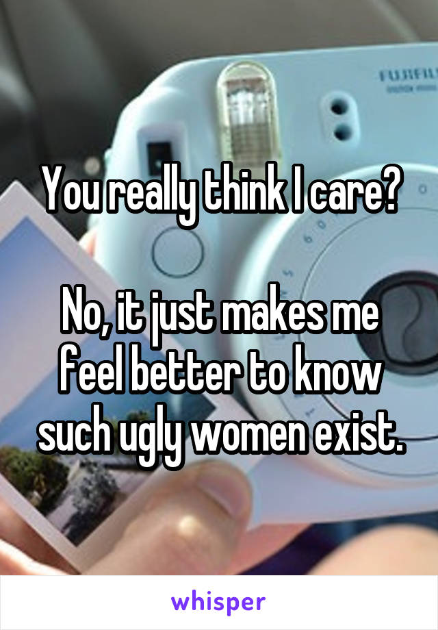 You really think I care?

No, it just makes me feel better to know such ugly women exist.