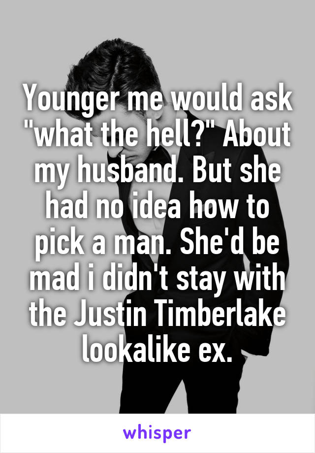 Younger me would ask "what the hell?" About my husband. But she had no idea how to pick a man. She'd be mad i didn't stay with the Justin Timberlake lookalike ex.