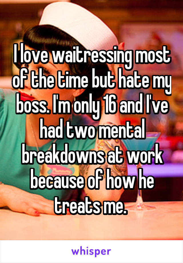 I love waitressing most of the time but hate my boss. I'm only 16 and I've had two mental breakdowns at work because of how he treats me. 