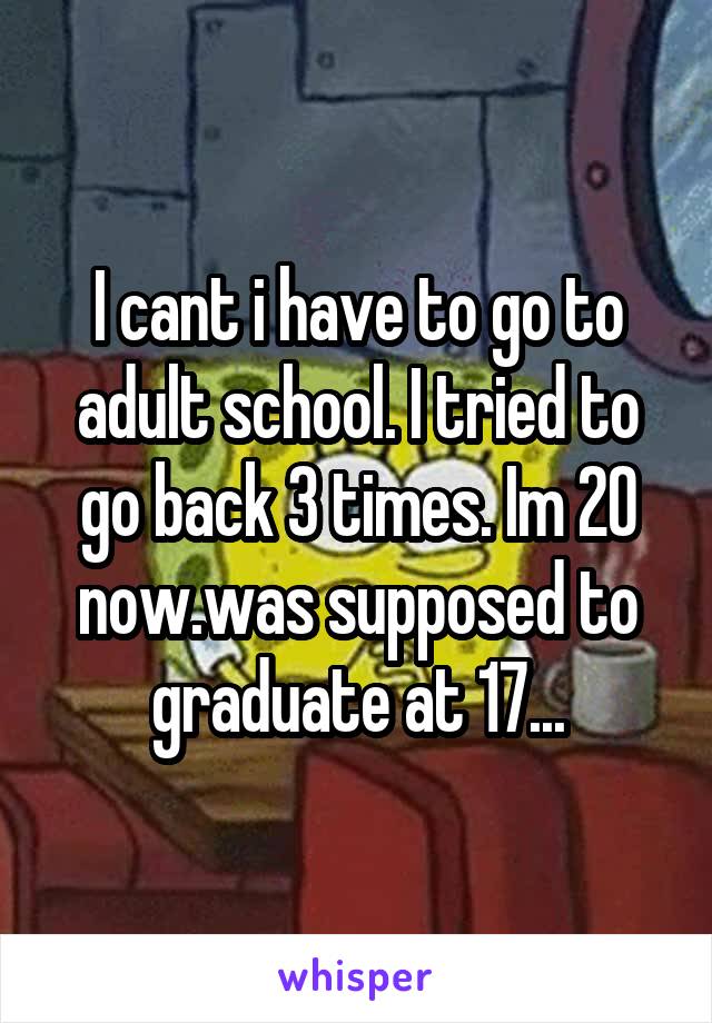 I cant i have to go to adult school. I tried to go back 3 times. Im 20 now.was supposed to graduate at 17...