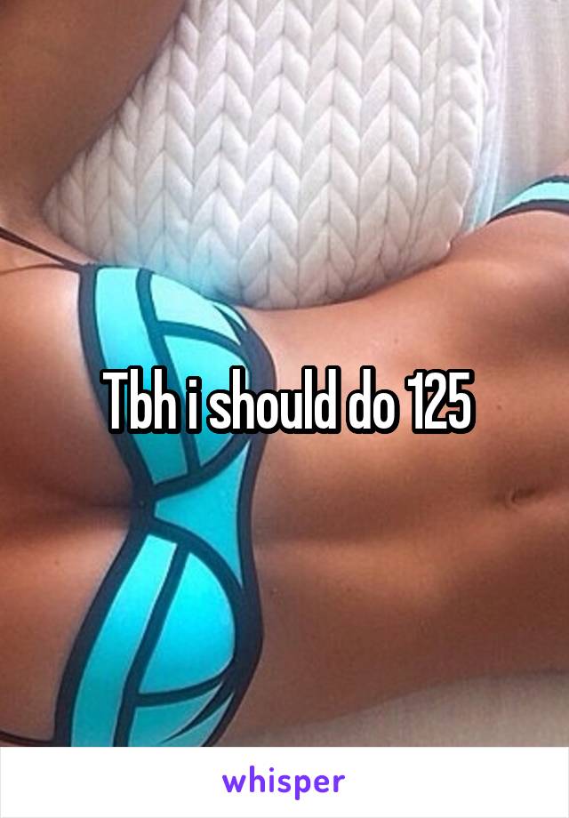 Tbh i should do 125