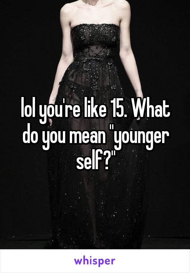 lol you're like 15. What do you mean "younger self?"