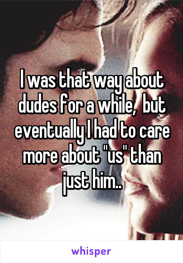 I was that way about dudes for a while,  but eventually I had to care more about "us" than just him..