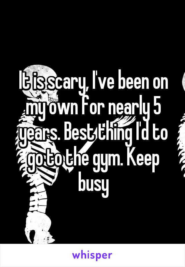 It is scary, I've been on my own for nearly 5 years. Best thing I'd to go to the gym. Keep busy