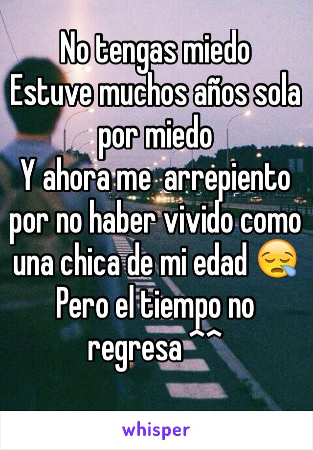 No tengas miedo 
Estuve muchos años sola por miedo 
Y ahora me  arrepiento por no haber vivido como una chica de mi edad 😪
Pero el tiempo no regresa ^^ 