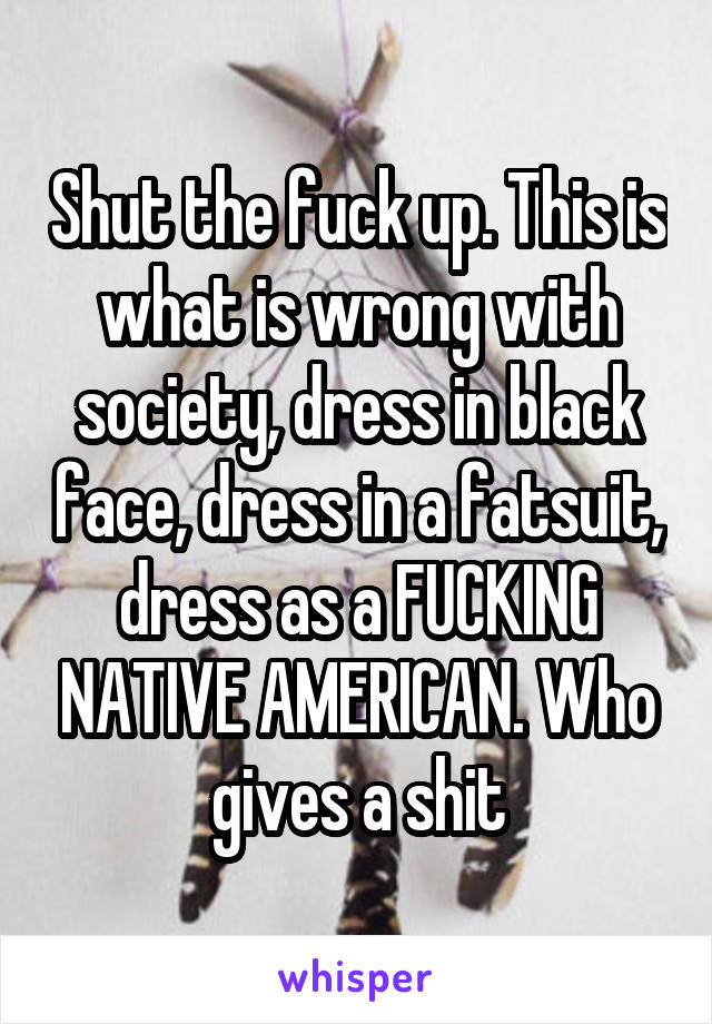 Shut the fuck up. This is what is wrong with society, dress in black face, dress in a fatsuit, dress as a FUCKING NATIVE AMERICAN. Who gives a shit